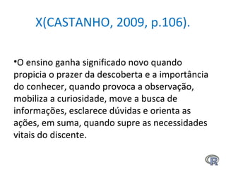 X(CASTANHO, 2009, p.106).
•O ensino ganha significado novo quando
propicia o prazer da descoberta e a importância
do conhecer, quando provoca a observação,
mobiliza a curiosidade, move a busca de
informações, esclarece dúvidas e orienta as
ações, em suma, quando supre as necessidades
vitais do discente.
 
 