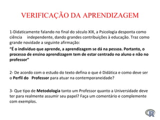 VERIFICAÇÃO DA APRENDIZAGEM
1-Didaticamente falando no final do século XIX, a Psicologia desponta como
ciência independente, dando grandes contribuições à educação. Traz como
grande novidade a seguinte afirmação:
“É o indivíduo que aprende, a aprendizagem se dá na pessoa. Portanto, o 
processo de ensino aprendizagem tem de estar centrado no aluno e não no 
professor”
 
2- De acordo com o estudo do texto defina o que é Didática e como deve ser
o Perfil do   Professor para atuar na contemporaneidade?
3- Que tipo de Metodologia tanto um Professor quanto a Universidade deve
ter para realmente assumir seu papel? Faça um comentário e complemente
com exemplos.
 