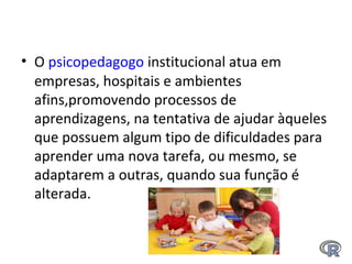 • O psicopedagogo institucional atua em 
empresas, hospitais e ambientes 
afins,promovendo processos de 
aprendizagens, na tentativa de ajudar àqueles 
que possuem algum tipo de dificuldades para 
aprender uma nova tarefa, ou mesmo, se 
adaptarem a outras, quando sua função é 
alterada.
 