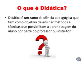 O que é Didática?
• Didática é um ramo da ciência pedagógica que 
tem como objetivo de ensinar métodos e 
técnicas que possibilitam a aprendizagem do 
aluno por parte do professor ou instrutor.
 
