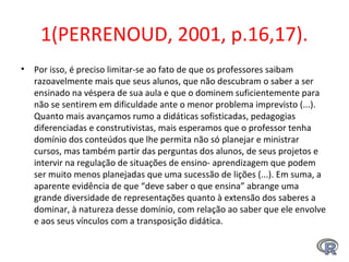 1(PERRENOUD, 2001, p.16,17).
• Por isso, é preciso limitar-se ao fato de que os professores saibam 
razoavelmente mais que seus alunos, que não descubram o saber a ser 
ensinado na véspera de sua aula e que o dominem suficientemente para 
não se sentirem em dificuldade ante o menor problema imprevisto (...). 
Quanto mais avançamos rumo a didáticas sofisticadas, pedagogias 
diferenciadas e construtivistas, mais esperamos que o professor tenha 
domínio dos conteúdos que lhe permita não só planejar e ministrar 
cursos, mas também partir das perguntas dos alunos, de seus projetos e 
intervir na regulação de situações de ensino- aprendizagem que podem 
ser muito menos planejadas que uma sucessão de lições (...). Em suma, a 
aparente evidência de que “deve saber o que ensina” abrange uma 
grande diversidade de representações quanto à extensão dos saberes a 
dominar, à natureza desse domínio, com relação ao saber que ele envolve 
e aos seus vínculos com a transposição didática. 
 