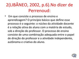 2(LIBÂNEO, 2002, p.6).No dizer de 
Perrenoud:
•  Em que consiste o processo de ensino e 
aprendizagem? O princípio básico que define esse 
processo é o seguinte: o núcleo da atividade docente 
é a relação ativa do aluno com a matéria de estudo, 
sob a direção do professor. O processo de ensino 
consiste de uma combinação adequada entre o papel 
de direção do professor e a atividade independente, 
autônoma e criativa do aluno. 
 