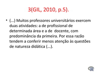 3(GIL, 2010, p.5).
• (...) Muitos professores universitários exercem 
duas atividades: a de profissional de 
determinada área e a de  docente, com 
predominância da primeira. Por essa razão  
tendem a conferir menos atenção às questões 
de natureza didática (...). 
 