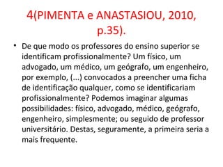 4(PIMENTA e ANASTASIOU, 2010,
p.35).
• De que modo os professores do ensino superior se
identificam profissionalmente? Um físico, um
advogado, um médico, um geógrafo, um engenheiro,
por exemplo, (...) convocados a preencher uma ficha
de identificação qualquer, como se identificariam
profissionalmente? Podemos imaginar algumas
possibilidades: físico, advogado, médico, geógrafo,
engenheiro, simplesmente; ou seguido de professor
universitário. Destas, seguramente, a primeira seria a
mais frequente.
 