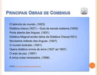 O labirinto do mundo. (1623)
Didática checa.(1627) – Guia da escola materna.(1630)
Porta aberta das línguas. (1631)
Didática Magna/versão latina da Didática Checa(1631)
Novíssimo método das línguas. (1647)
O mundo ilustrado. (1651)
Opera didática omnia ab anno (1627 ad 1657)
O anjo da paz. (1667)
A única coisa necessária. (1668)
FONTE:https://www.ebiografia.com/comenius/
 