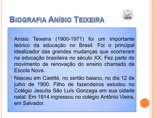  Anísio Teixeira (1900-1971) foi um importante
teórico da educação no Brasil. Foi o principal
idealizador das grandes mudanças que ocorreram
na educação brasileira no século XX. Fez parte do
movimento de renovação do ensino chamado de
Escola Nova.
 Nasceu em Caetité, no sertão baiano, no dia 12 de
julho de 1900. Filho de fazendeiros estudou no
Colégio Jesuíta São Luís Gonzaga em sua cidade
natal. Em 1914 ingressou no colégio Antônio Vieira,
em Salvador.
 