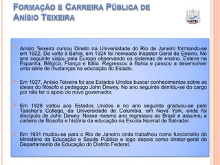  Anísio Teixeira cursou Direito na Universidade do Rio de Janeiro formando-se
em 1922. De volta à Bahia, em 1924 foi nomeado Inspetor Geral de Ensino. No
ano seguinte viajou pela Europa observando os sistemas de ensino. Esteve na
Espanha, Bélgica, França e Itália. Regressou à Bahia e passou a desenvolver
uma série de mudanças na educação do Estado.
 Em 1927, Anísio Teixeira foi aos Estados Unidos buscar conhecimentos sobre as
ideias do filósofo e pedagogo John Dewey. No ano seguinte demitiu-se do cargo
por não ter o apoio do novo governador.
 Em 1928 voltou aos Estados Unidos e no ano seguinte graduou-se pelo
Teacher’s College, da Universidade de Colúmbia, em Nova York, onde foi
discípulo de John Dewey. Nesse mesmo ano regressou ao Brasil e assumiu a
cadeira de filosofia e história da educação na Escola Normal de Salvador.
 Em 1931 mudou-se para o Rio de Janeiro onde trabalhou como funcionário do
Ministério da Educação e Saúde Pública e logo depois como diretor-geral do
Departamento de Educação do Distrito Federal.
 