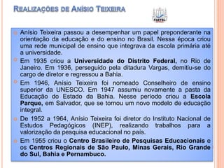  Anísio Teixeira passou a desempenhar um papel preponderante na
orientação da educação e do ensino no Brasil. Nessa época criou
uma rede municipal de ensino que integrava da escola primária até
a universidade.
 Em 1935 criou a Universidade do Distrito Federal, no Rio de
Janeiro. Em 1936, perseguido pela ditadura Vargas, demitiu-se do
cargo de diretor e regressou a Bahia.
 Em 1946, Anísio Teixeira foi nomeado Conselheiro de ensino
superior da UNESCO. Em 1947 assumiu novamente a pasta da
Educação do Estado da Bahia. Nesse período criou a Escola
Parque, em Salvador, que se tornou um novo modelo de educação
integral.
 De 1952 a 1964, Anísio Teixeira foi diretor do Instituto Nacional de
Estudos Pedagógicos (INEP), realizando trabalhos para a
valorização da pesquisa educacional no país.
 Em 1955 criou o Centro Brasileiro de Pesquisas Educacionais e
os Centros Regionais de São Paulo, Minas Gerais, Rio Grande
do Sul, Bahia e Pernambuco.
 
