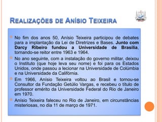  No fim dos anos 50, Anísio Teixeira participou de debates
para a implantação da Lei de Diretrizes e Bases. Junto com
Darcy Ribeiro fundou a Universidade de Brasília,
tornando-se reitor entre 1963 e 1964.
 No ano seguinte, com a instalação do governo militar, deixou
o Instituto (que hoje leva seu nome) e foi para os Estados
Unidos, onde passou a lecionar na Universidade de Colúmbia
e na Universidade da Califórnia.
 Em 1966, Anísio Teixeira voltou ao Brasil e tornou-se
Consultor da Fundação Getúlio Vargas, e recebeu o título de
professor emérito da Universidade Federal do Rio de Janeiro
em 1970.
 Anísio Teixeira faleceu no Rio de Janeiro, em circunstâncias
misteriosas, no dia 11 de março de 1971.
 