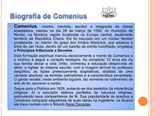  Comenius, mestre, cientista, escritor e integrante da classe
eclesiástica, nasceu no dia 28 de março de 1592, no município de
Nivnitz, na Morávia, região localizada na Europa central, atualmente
território da República Checa. Ele foi educado em um núcleo familiar
protestante, no interior da igreja dos Irmãos Morávios, que adotava a
linha de Jan Huss, dentro de um padrão de estrita humildade, singeleza
e Princípios Inflexíveis e Devotos.
 Esta formação espiritual marcou decisivamente a mente de Comenius e
o inclinou a seguir a vocação teológica. Ao completar 12 anos ele viu
sua família deixar a vida; órfão, conheceu a educação desprovida de
afeto, a rigidez do sistema escolar, com a imagem terrível do professor
despótico, as lições pretensamente dogmáticas, dotadas de uma
verdade absoluta, as temidas palmatórias e a característica severidade.
O garoto recebe, neste ambiente lúgubre, tão somente os rudimentos da
arte de ler, escrever e contar.
 Segue para a Polônia em 1628, exilando-se dos assédios da intolerância
religiosa. Aí o educador elabora panfletos de natureza religiosa,
estimulando seus companheiros de fé. Sua popularidade se acentua e
Comenius conquista seguidores de suas ideias na Inglaterra; na Suécia
ele trava contato com o filósofo René Decartes.
 