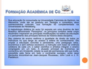  Sua educação foi consumada na Universidade Calvinista de Herbron, na
Alemanha, onde ele se graduou em Teologia e consolidou seus
conhecimentos culturais; sua formação foi complementada na
Universidade de Heidelberg.
 A metodologia didática do autor foi exposta em uma doutrina de teor
filosófico denominada “Pansophia”; os princípios contidos neste corpo
doutrinário inspiraram as principais modificações na esfera da educação
e o pensamento dos principais teóricos da história desta disciplina.
 Seu sistema de ensino reafirma a igualdade de direito de todos os
indivíduos no que tange ao acesso à esfera do conhecimento. Ele
propõe a educação concreta e persistente; uma pedagogia veloz,
econômica e sem esforço excessivo; a instrução com base na vivência
cotidiana de cada um; o saber científico e artístico integral; o ensino
congregado em um todo. A atuação principal de Comenius se
concentrou em Amsterdã, cidade na qual ele permaneceu até sua morte,
precedida pela fama em todo o continente europeu; entre seus
discípulos encontram-se Jean-Jacques Rousseau, John Lock e J. H.
Pestalozzi.
 