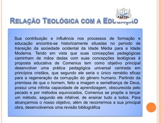 Sua contribuição e influência nos processos de formação e
educação encontra-se historicamente situadas no período de
transição da sociedade ocidental da Idade Média para a Idade
Moderna. Tendo em vista que suas concepções pedagógicas
caminham de mãos dadas com suas concepções teológicas à
proposta educativa de Comenius tem como objetivo principal
desenvolver uma prática pedagógica universal centrada em
princípios cristãos, que segundo ele seria o único remédio eficaz
para a regeneração da corrupção do gênero humano. Partindo da
premissa de que o homem, feito a imagem e semelhança de Deus,
possui uma infinita capacidade de aprendizagem, obscurecida pelo
pecado e por métodos equivocados, Comenius se propõe a lançar
um método, segundo ele infalível, de ensinar tudo a todos. Para
alcançarmos o nosso objetivo, além de recorrermos a sua principal
obra, desenvolvemos uma revisão bibliográfica
 
