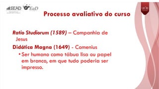 Ratio Studiorum (1589) – Companhia de
Jesus
Didática Magna (1649) - Comenius
•Ser humano como tábua lisa ou papel
em branco, em que tudo poderia ser
impresso.
Processo avaliativo do curso
 