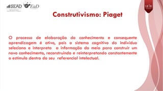 Construtivismo: Piaget
O processo de elaboração do conhecimento e consequente
aprendizagem é ativo, pois o sistema cognitivo do indivíduo
seleciona e interpreta a informação do meio para construir um
novo conhecimento, reconstruindo e reinterpretando constantemente
o estímulo dentro do seu referencial intelectual.
 