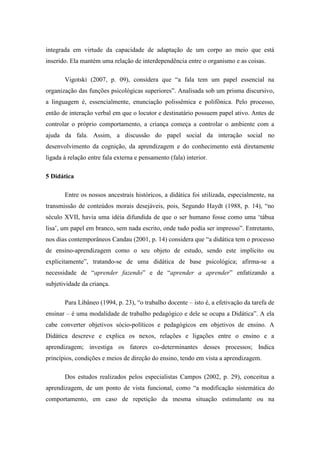 integrada em virtude da capacidade de adaptação de um corpo ao meio que está
inserido. Ela mantém uma relação de interdependência entre o organismo e as coisas.
Vigotski (2007, p. 09), considera que “a fala tem um papel essencial na
organização das funções psicológicas superiores”. Analisada sob um prisma discursivo,
a linguagem é, essencialmente, enunciação polissêmica e polifônica. Pelo processo,
então de interação verbal em que o locutor e destinatário possuem papel ativo. Antes de
controlar o próprio comportamento, a criança começa a controlar o ambiente com a
ajuda da fala. Assim, a discussão do papel social da interação social no
desenvolvimento da cognição, da aprendizagem e do conhecimento está diretamente
ligada à relação entre fala externa e pensamento (fala) interior.
5 Didática
Entre os nossos ancestrais históricos, a didática foi utilizada, especialmente, na
transmissão de conteúdos morais desejáveis, pois, Segundo Haydt (1988, p. 14), “no
século XVII, havia uma idéia difundida de que o ser humano fosse como uma ‘tábua
lisa’, um papel em branco, sem nada escrito, onde tudo podia ser impresso”. Entretanto,
nos dias contemporâneos Candau (2001, p. 14) considera que “a didática tem o processo
de ensino-aprendizagem como o seu objeto de estudo, sendo este implícito ou
explicitamente”, tratando-se de uma didática de base psicológica; afirma-se a
necessidade de “aprender fazendo” e de “aprender a aprender” enfatizando a
subjetividade da criança.
Para Libâneo (1994, p. 23), “o trabalho docente – isto é, a efetivação da tarefa de
ensinar – é uma modalidade de trabalho pedagógico e dele se ocupa a Didática”. A ela
cabe converter objetivos sócio-políticos e pedagógicos em objetivos de ensino. A
Didática descreve e explica os nexos, relações e ligações entre o ensino e a
aprendizagem; investiga os fatores co-determinantes desses processos; Indica
princípios, condições e meios de direção do ensino, tendo em vista a aprendizagem.
Dos estudos realizados pelos especialistas Campos (2002, p. 29), conceitua a
aprendizagem, de um ponto de vista funcional, como “a modificação sistemática do
comportamento, em caso de repetição da mesma situação estimulante ou na
 