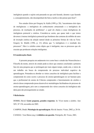 inteligência quando o sujeito está pensando no que está fazendo, durante o que fazendo
e, conseqüentemente, não desempenhará tão bem a tarefa se não pensar para fazer”.
Nos estudos feitos por Gregory In: Kalfa (1999, p. 20), “encontramos dois tipos
de inteligências: a inteligência do conhecimento armazenado e a inteligência do
processo, de resoluções de problemas”, a qual ele chama a essas inteligências de
inteligência potencial e cinética. Considere-se assim, que quase tudo o que temos
devemos à imensa inteligência potencial que herdamos das centenas de milhões de anos
de invenção cinética da seleção natural desde as primeiras formas de vida na Terra.
Gregory In: Khalfa (1996, p. 21) afirma que “a inteligência é o resultado dos
processos”. Não é o cérebro como objeto que é inteligente, mas os processos que ele
executa que produzem soluções inteligentes.
8 Considerações finais
A presente pesquisa em andamento teve como base o estudo das Neurociências e
Filosofia da mente, através do estudo pode-se dizer que estamos concluindo a primeira
faze de uma pesquisa que se prolongará por mais algum tempo, sendo este, o início de
um trabalho em busca da compreensão do processo individual cognitivo da
aprendizagem. Pretendeu-se abordar os vários conceitos de inteligência para facilitar a
compreensão de como ocorre o processo de ensino-aprendizagem no ser humano para
que o profissional do ensino de Ciências compreenda o funcionamento do cérebro e
através dessa compreensão possa desenvolver metodologias facilitadoras do processo de
ensino-aprendizagem, pois sem a compreensão dos vários conceitos de inteligência não
daria para dar prosseguimento ao estudo.
9 Referências
DOBBS, David. Gente pequena, grandes respostas. In: Viver mente e cérebro. Ano
XIV, Nº 154, novembro de 2005.
CAMPOS, Dináh. Psicologia da aprendizagem. Rio de Janeiro: Vozes, 2002. p. 28-36.
CANDAU. Vera Maria (org.) A didática em questão. Petrópolis, RJ: Vozes, 2001.
 