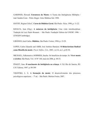 GARDNER, Howard. Estruturas da Mente: A Teoria das Inteligências Múltiplas /
trad. Sandra Costa – Porto Alegre: Artes Médicas Sul, 1994.
HAYDT, Regina Célia C. Curso de Didática Geral. São Paulo: Ática, 1998, p. 11-22.
KHALFA, Jean (Org.). A natureza da inteligência: Uma visão interdisciplinar.
Tradução de Luiz Paulo Rouanet. – São Paulo: Fundação Editora da UNESP, 1996. –
(UNESP/Cambridge).
LIBÂNEO, José Carlos. Didática. São Paulo: Cortez, 1994, p. 15-29.
LOPES, Carlos Eduardo and ABIB, José Antônio Damásio. O Behaviorismo Radical
como filosofia da mente. Psicol. Reflex. Crit., 2003, vol.16, no.1, p.85-94.
MICHAEL, Falkenstein e SOMMER, Sascha. Os benefícios do tempo. In: Viver mente
e cérebro. São Paulo, Vol. 14 Nº 160, maio de 2006, p. 48-53.
PIAGET, Jean. O nascimento da inteligência na criança. 4. Ed. Rio de Janeiro, RJ:
LTC Editora, 1987. p. 09-389
VIGOTSKI, L. S. A formação da mente: O desenvolvimento dos processos
psicológicos superiores. – 7ª ed. – São Paulo: Martins Fortes, 2007.
 
