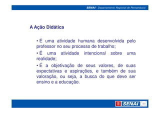 A Ação Didática


  • É uma atividade humana desenvolvida pelo
  professor no seu processo de trabalho;
                               trabalho;
  • É uma atividade intencional sobre uma
  realidade;
  realidade;
  • É a objetivação de seus valores, de suas
  expectativas e aspirações, e também de sua
  valoração, ou seja, a busca do que deve ser
  ensino e a educação.
             educação.
 