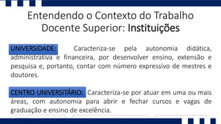 Entendendo o Contexto do Trabalho
Docente Superior: Instituições
UNIVERSIDADE: Caracteriza-se pela autonomia didática,
administrativa e financeira, por desenvolver ensino, extensão e
pesquisa e, portanto, contar com número expressivo de mestres e
doutores.
CENTRO UNIVERSITÁRIO: Caracteriza-se por atuar em uma ou mais
áreas, com autonomia para abrir e fechar cursos e vagas de
graduação e ensino de excelência.
 