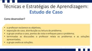 Técnicas e Estratégias de Aprendizagem:
Estudo de Caso
Como desenvolver?
• o professor esclarece os objetivos;
• exposição do caso, distribuição ou leitura do problema;
• o grupo analisa o caso, pontos de vista e enfoques para o problema;
• terminadas as discussões o professor relata os problemas e as soluções
apresentadas;
• o grupo avalia as soluções.
 