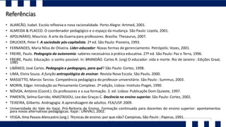 Referências
• ALARCÃO, Isabel. Escola reflexiva e nova racionalidade. Porto Alegre: Artmed, 2001.
• ALMEIDA & PLACCO. O coordenador pedagógico e o espaço da mudança. São Paulo: Loyola, 2001.
• APOLINÁRIO, Mauricio. A arte da Guerra para professores. Brasília: Thesaurus, 2007.
• DRUCKER, Peter F. A sociedade pós-capitalista. 2ª ed. São Paulo: Pioneira, 1993.
• FERNANDES, Maria Nilza de Oliveira. Líder-educador: Novas formas de gerenciamento. Petrópolis: Vozes, 2001.
• FREIRE, Paulo. Pedagogia da autonomia: saberes necessários à prática educativa. 27ª ed. São Paulo: Paz e Terra, 1996.
• FREIRE, Paulo. Educação: o sonho possível. In: BRANDÂO. Carlos R. (org) O educador: vida e morte. Rio de Janeiro : Edições Graal,
1985
• LIBÂNEO, José Carlos. Pedagogia e pedagogos, para quê? São Paulo: Cortez, 1998.
• LIMA, Elvira Souza. A função antropológica de ensinar. Revista Nova Escola. São Paulo. 2000.
• MASSETTO, Marcos Tarciso. Competência pedagógica do professor universitário. São Paulo : Summus, 2003.
• MORIN, Edgar. Introdução ao Pensamento Complexo. 2ª edição, Lisboa: Instituto Piaget, 1990.
• NÓVOA, António (Coord.). Os professores e a sua formação. 3. ed. Lisboa: Publicaçõe Dom Quixote, 1997.
• PIMENTA, Selma Garrido; ANASTASIOU, Lea das Graças C. Docência no ensino superior. São Paulo: Cortez, 2002.
• TEIXEIRA, Gilberto. Andragogia: A aprendizagem de adultos. FEA/USP. 2009.
• Universidade do Vale do Itajaí. Pró-Reitoria de Ensino. Formação continuada para docentes do ensino superior: apontamentos
para novas alternativas pedagógicas. Itajaí : UNIVALI, 2002.
• VEIGA, Ilma Passos Alencastro (org.). Técnicas de ensino: por que não? Campinas, São Paulo : Papirus, 1991.
 