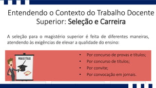 Entendendo o Contexto do Trabalho Docente
Superior: Seleção e Carreira
A seleção para o magistério superior é feita de diferentes maneiras,
atendendo às exigências de elevar a qualidade do ensino:
• Por concurso de provas e títulos;
• Por concurso de títulos;
• Por convite;
• Por convocação em jornais.
 