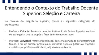 Entendendo o Contexto do Trabalho Docente
Superior: Seleção e Carreira
Na carreira do magistério superior, temos as seguintes categorias de
professores:
• Professor Visitante: Professor de outra instituição de Ensino Superior, nacional
ou estrangeira, que se propõe a fazer determinados estudos;
• Professor Convidado Professor renomado, que seria convidado por determinado
tempo, a fim de orientar pesquisas ou ministrar cursos regulares ou especiais,
assistidos por professores titulares, adjuntos e assistentes.
 