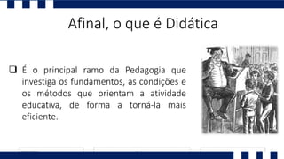 Afinal, o que é Didática
 É o principal ramo da Pedagogia que
investiga os fundamentos, as condições e
os métodos que orientam a atividade
educativa, de forma a torná-la mais
eficiente.
 