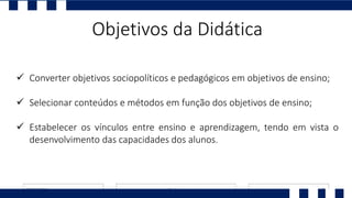 Objetivos da Didática
 Converter objetivos sociopolíticos e pedagógicos em objetivos de ensino;
 Selecionar conteúdos e métodos em função dos objetivos de ensino;
 Estabelecer os vínculos entre ensino e aprendizagem, tendo em vista o
desenvolvimento das capacidades dos alunos.
 