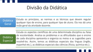 Divisão da Didática
Estuda os princípios, as normas e as técnicas que devem regular
qualquer tipo de ensino, para qualquer tipo de aluno. Ela nos dá uma
visão geral da atividade docente.
Estuda os aspectos científicos de uma determinada disciplina ou faixa
de escolaridade. Analisa os problemas e as dificuldades que o ensino
de cada disciplina apresenta e organiza os meios e as sugestões para
resolvê-los. Assim, temos as didáticas especiais das línguas (inglês,
espanhol etc.), as didáticas especiais das ciências (física, química etc.).
Didática
Geral
Didática
Especial
 