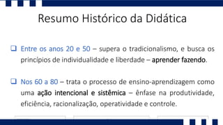 Resumo Histórico da Didática
 Entre os anos 20 e 50 – supera o tradicionalismo, e busca os
princípios de individualidade e liberdade – aprender fazendo.
 Nos 60 a 80 – trata o processo de ensino-aprendizagem como
uma ação intencional e sistêmica – ênfase na produtividade,
eficiência, racionalização, operatividade e controle.
 