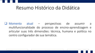Resumo Histórico da Didática
 Momento atual – perspectivas de assumir a
multifuncionalidade do processo de ensino-aprendizagem e
articular suas três dimensões: técnica, humana e política no
centro configurador de sua temática.
 