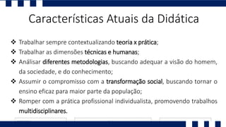 Características Atuais da Didática
 Trabalhar sempre contextualizando teoria x prática;
 Trabalhar as dimensões técnicas e humanas;
 Análisar diferentes metodologias, buscando adequar a visão do homem,
da sociedade, e do conhecimento;
 Assumir o compromisso com a transformação social, buscando tornar o
ensino eficaz para maior parte da população;
 Romper com a prática profissional individualista, promovendo trabalhos
multidisciplinares.
 