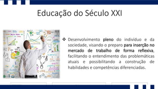 Educação do Século XXI
 Desenvolvimento pleno do indivíduo e da
sociedade, visando o preparo para inserção no
mercado de trabalho de forma reflexiva,
facilitando o entendimento das problemáticas
atuais e possibilitando a construção de
habilidades e competências diferenciadas.
 