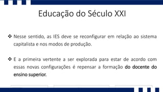 Educação do Século XXI
 Nesse sentido, as IES deve se reconfigurar em relação ao sistema
capitalista e nos modos de produção.
 E a primeira vertente a ser explorada para estar de acordo com
essas novas configurações é repensar a formação do docente do
ensino superior.
 