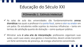 Educação do Século XXI
Dimensão 1: Estímulo Intelectual
 As salas de aula das universidades são fundamentalmente arenas
dramáticas nas quais o professor é o ponto focal, como o ator ou orador em
um palco. Os estudantes estão sujeitos às mesmas influências – tanto em
termos de satisfação quanto de distração – como qualquer público.
 Ministrar aula é uma arte de interpretação: professores organizam suas
aulas; usam suas vozes; seus gestos e movimentos; devem ainda transmitir
um forte sentimento de presença, de energia altamente concentrada.
 