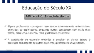 Educação do Século XXI
Dimensão 1: Estímulo Intelectual
 Alguns professores conseguem isso sendo extremamente entusiásticos,
animados ou espirituosos, enquanto outros conseguem com estilo mais
calmo, mais sério e intenso, mais igualmente envolvente.
 A capacidade de estimular emoções e envolver os alunos separa o
professor competente de outros excelentes professores universitários.
 