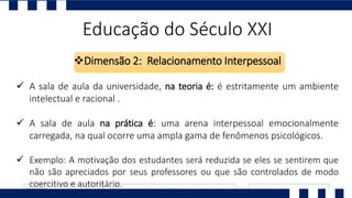 Educação do Século XXI
Dimensão 2: Relacionamento Interpessoal
 A sala de aula da universidade, na teoria é: é estritamente um ambiente
intelectual e racional .
 A sala de aula na prática é: uma arena interpessoal emocionalmente
carregada, na qual ocorre uma ampla gama de fenômenos psicológicos.
 Exemplo: A motivação dos estudantes será reduzida se eles se sentirem que
não são apreciados por seus professores ou que são controlados de modo
coercitivo e autoritário.
 
