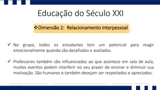 Educação do Século XXI
Dimensão 2: Relacionamento Interpessoal
 No grupo, todos os estudantes tem um potencial para reagir
emocionalmente quando são desafiados e avaliados.
 Professores também são influenciados ao que acontece em sala de aula,
muitos eventos podem interferir no seu prazer de ensinar e diminuir sua
motivação. São humanos e também desejam ser respeitados e apreciados.
 