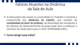  A meta própria das classes na universidade é o ‘trabalho’ e somente a
compreensão dos obstáculos do trabalho, que resultam da
complexidade do dever do professor, da diversidade dos estudantes e
da natureza do desenvolvimento do grupo pode levar o professor a
contribuir de modo afetivo para a meta” (FERNANDES 2001.)
 Como atingir essa meta?
Fatores Atuantes na Dinâmica
da Sala de Aula
 
