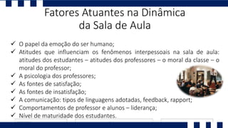  O papel da emoção do ser humano;
 Atitudes que influenciam os fenômenos interpessoais na sala de aula:
atitudes dos estudantes – atitudes dos professores – o moral da classe – o
moral do professor;
 A psicologia dos professores;
 As fontes de satisfação;
 As fontes de insatisfação;
 A comunicação: tipos de linguagens adotadas, feedback, rapport;
 Comportamentos de professor e alunos – liderança;
 Nível de maturidade dos estudantes.
Fatores Atuantes na Dinâmica
da Sala de Aula
 