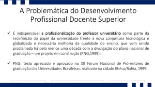  É indispensável a profissionalização do professor universitário como parte da
redefinição do papel da universidade frente à nova conjuntura tecnológica e
globalizada e necessária melhoria da qualidade de ensino, que vem sendo
proclamada há pelo menos uma década com a divulgação do plano nacional de
graduação – um projeto em construção (PNG,1999);
 PNG: texto apreciado e aprovado no XII Fórum Nacional de Pró-reitores de
graduação das Universidades Brasileiras, realizado na cidade Ilhéus/Bahia, 1999.
A Problemática do Desenvolvimento
Profissional Docente Superior
 