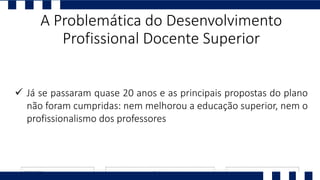  Já se passaram quase 20 anos e as principais propostas do plano
não foram cumpridas: nem melhorou a educação superior, nem o
profissionalismo dos professores
A Problemática do Desenvolvimento
Profissional Docente Superior
 