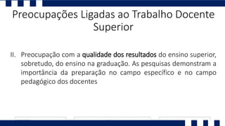 I. Ll
II. Preocupação com a qualidade dos resultados do ensino superior,
sobretudo, do ensino na graduação. As pesquisas demonstram a
importância da preparação no campo específico e no campo
pedagógico dos docentes
Preocupações Ligadas ao Trabalho Docente
Superior
 