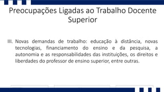 I. Ll
II. P
III. Novas demandas de trabalho: educação à distância, novas
tecnologias, financiamento do ensino e da pesquisa, a
autonomia e as responsabilidades das instituições, os direitos e
liberdades do professor de ensino superior, entre outras.
Preocupações Ligadas ao Trabalho Docente
Superior
 
