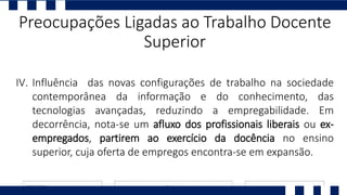 I. Ll
II. P
III. N
IV. Influência das novas configurações de trabalho na sociedade
contemporânea da informação e do conhecimento, das
tecnologias avançadas, reduzindo a empregabilidade. Em
decorrência, nota-se um afluxo dos profissionais liberais ou ex-
empregados, partirem ao exercício da docência no ensino
superior, cuja oferta de empregos encontra-se em expansão.
Preocupações Ligadas ao Trabalho Docente
Superior
 
