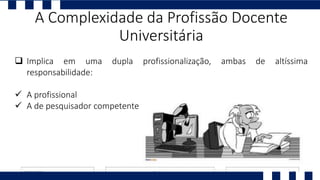  Implica em uma dupla profissionalização, ambas de altíssima
responsabilidade:
 A profissional
 A de pesquisador competente
A Complexidade da Profissão Docente
Universitária
 