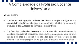  Que exigem:
 Domínio e atualização dos métodos da ciência e amplo prestígio na sua
comunidade acadêmica, abalado pelos resultados obtidos no campo da
produção e da divulgação de conhecimento científico;
 Domínio das qualidades necessárias a um educador: entendimento da
realidade educacional, capacidade para situar-se no ponto de vista de seus
alunos e colegas de trabalho, habilidades para procurar soluções aos
problemas de aprendizagem, disposição para produzir e refletir em grupo.
A Complexidade da Profissão Docente
Universitária
 