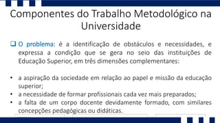 O problema: é a identificação de obstáculos e necessidades, e
expressa a condição que se gera no seio das instituições de
Educação Superior, em três dimensões complementares:
• a aspiração da sociedade em relação ao papel e missão da educação
superior;
• a necessidade de formar profissionais cada vez mais preparados;
• a falta de um corpo docente devidamente formado, com similares
concepções pedagógicas ou didáticas.
Componentes do Trabalho Metodológico na
Universidade
 