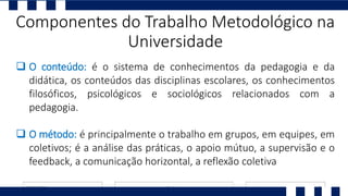  O conteúdo: é o sistema de conhecimentos da pedagogia e da
didática, os conteúdos das disciplinas escolares, os conhecimentos
filosóficos, psicológicos e sociológicos relacionados com a
pedagogia.
 O método: é principalmente o trabalho em grupos, em equipes, em
coletivos; é a análise das práticas, o apoio mútuo, a supervisão e o
feedback, a comunicação horizontal, a reflexão coletiva
Componentes do Trabalho Metodológico na
Universidade
 